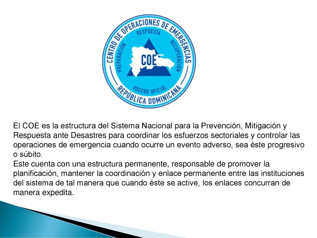 El COE es la estructura del Sistema Nacional para la Prevención, Mitigación y Respuesta ante Desastres para coordinar los esfuerzos sectoriales y controlar las operaciones de emergencia cuando ocurre un evento adverso, sea éste progresivo o súbito.