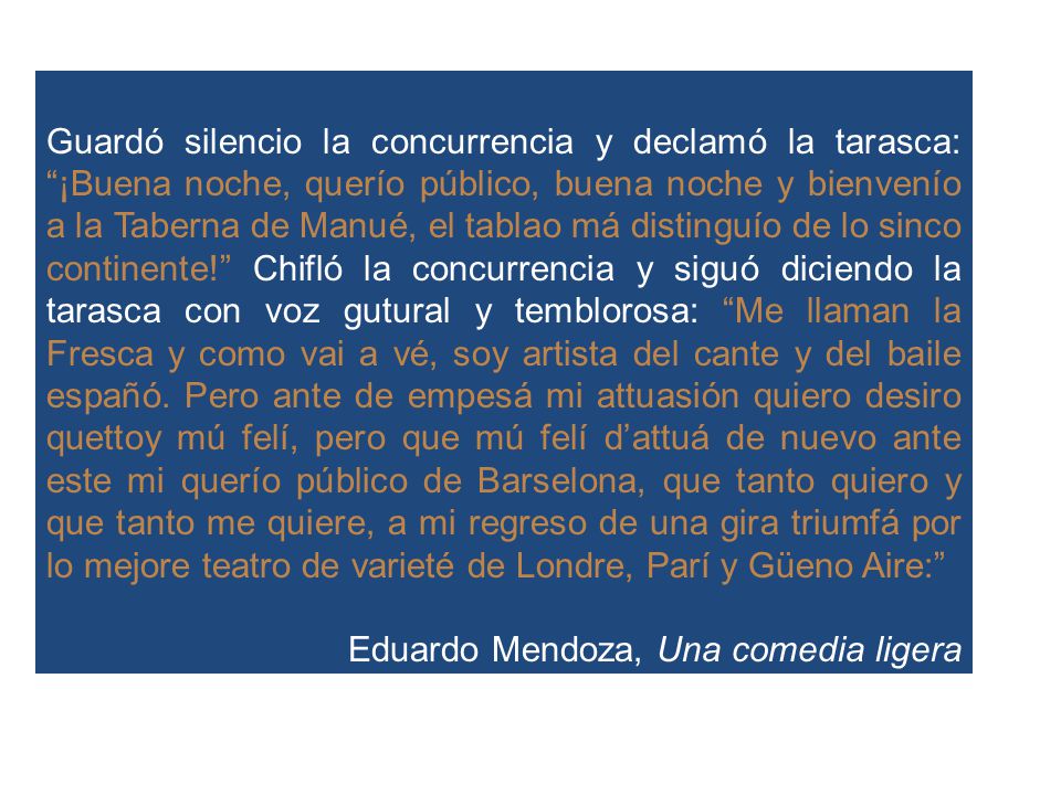 Guardó silencio la concurrencia y declamó la tarasca: ¡Buena noche, querío público, buena noche y bienvenío a la Taberna de Manué, el tablao má distinguío de lo sinco continente! Chifló la concurrencia y siguó diciendo la tarasca con voz gutural y temblorosa: Me llaman la Fresca y como vai a vé, soy artista del cante y del baile españó. Pero ante de empesá mi attuasión quiero desiro quettoy mú felí, pero que mú felí d’attuá de nuevo ante este mi querío público de Barselona, que tanto quiero y que tanto me quiere, a mi regreso de una gira triumfá por lo mejore teatro de varieté de Londre, Parí y Güeno Aire: