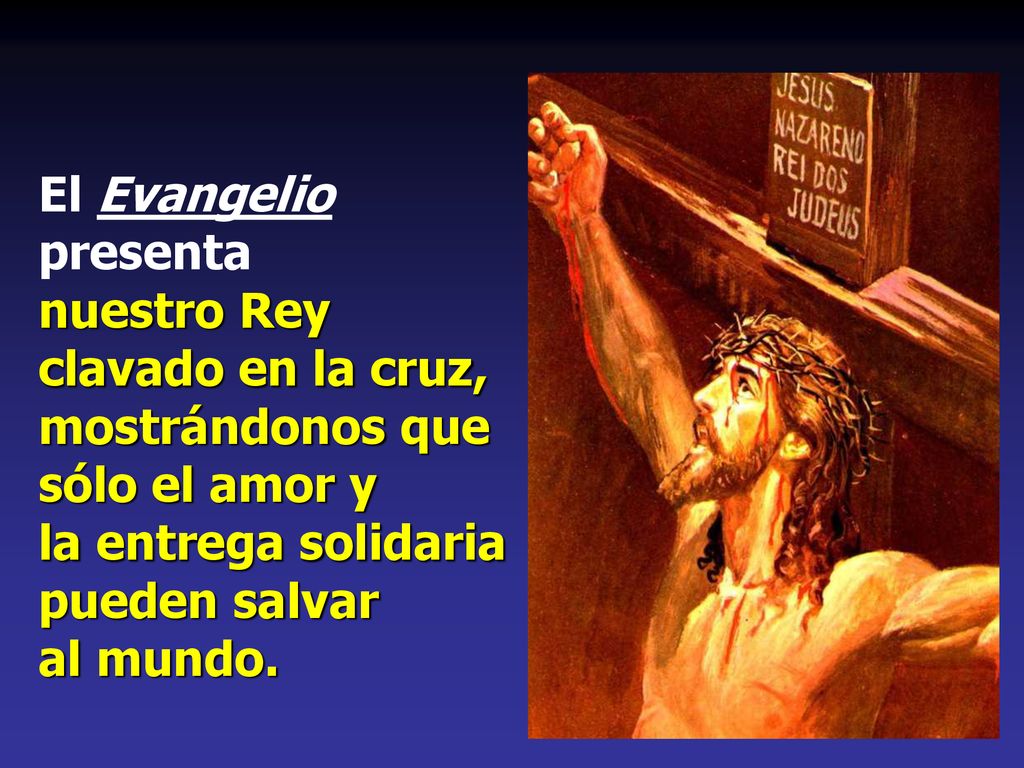 El Evangelio presenta nuestro Rey clavado en la cruz, mostrándonos que sólo el amor y la entrega solidaria pueden salvar al mundo.