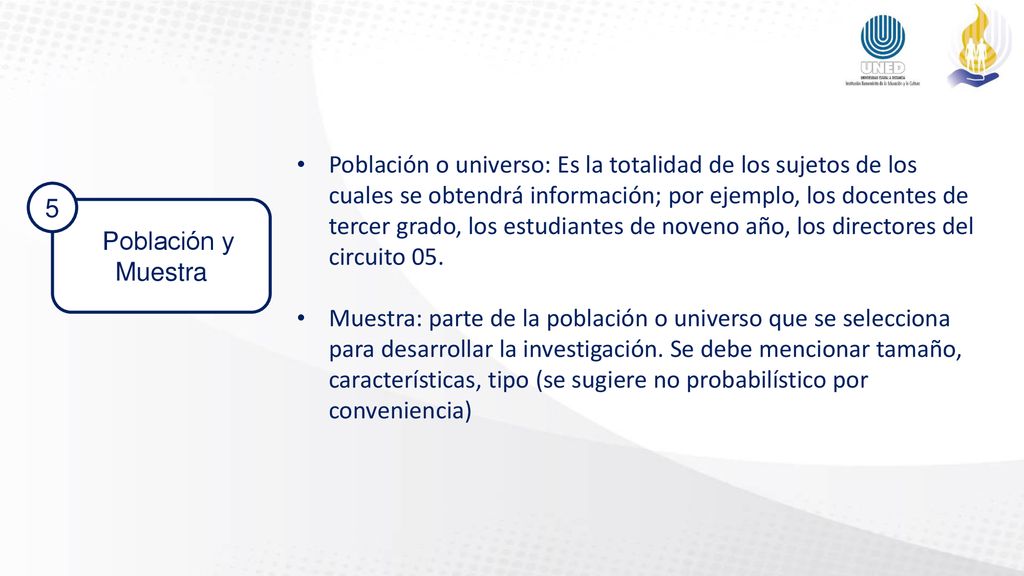 Población o universo: Es la totalidad de los sujetos de los cuales se obtendrá información; por ejemplo, los docentes de tercer grado, los estudiantes de noveno año, los directores del circuito 05.
