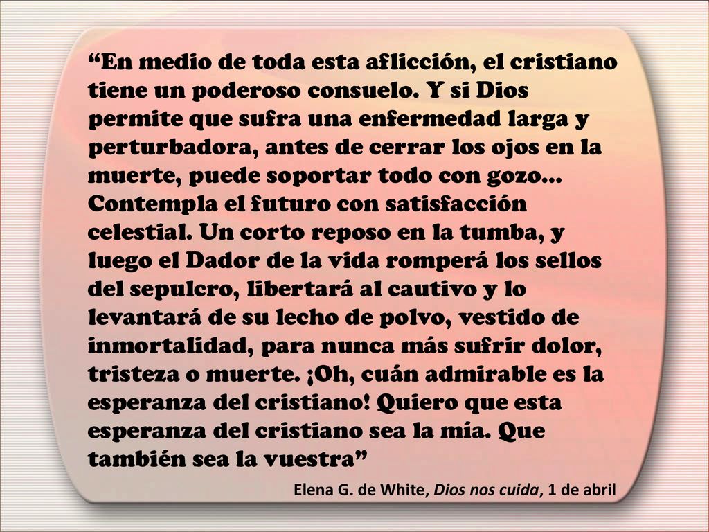 En medio de toda esta aflicción, el cristiano tiene un poderoso consuelo. Y si Dios permite que sufra una enfermedad larga y perturbadora, antes de cerrar los ojos en la muerte, puede soportar todo con gozo... Contempla el futuro con satisfacción celestial. Un corto reposo en la tumba, y luego el Dador de la vida romperá los sellos del sepulcro, libertará al cautivo y lo levantará de su lecho de polvo, vestido de inmortalidad, para nunca más sufrir dolor, tristeza o muerte. ¡Oh, cuán admirable es la esperanza del cristiano! Quiero que esta esperanza del cristiano sea la mía. Que también sea la vuestra