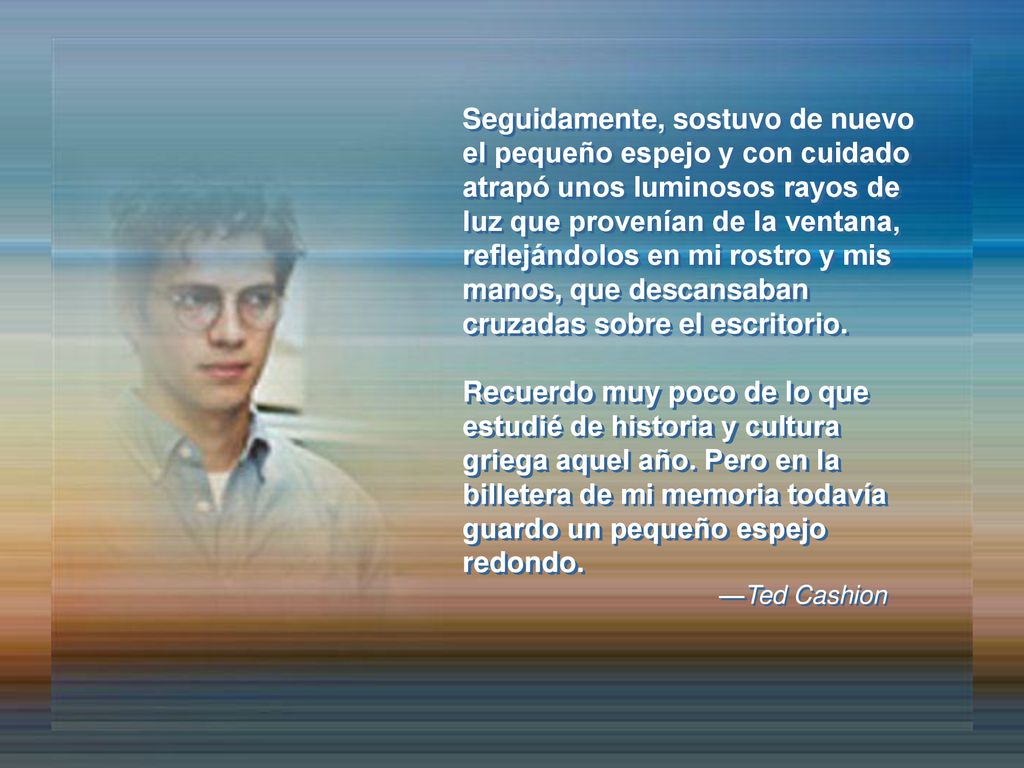 Seguidamente, sostuvo de nuevo el pequeño espejo y con cuidado atrapó unos luminosos rayos de luz que provenían de la ventana, reflejándolos en mi rostro y mis manos, que descansaban cruzadas sobre el escritorio.