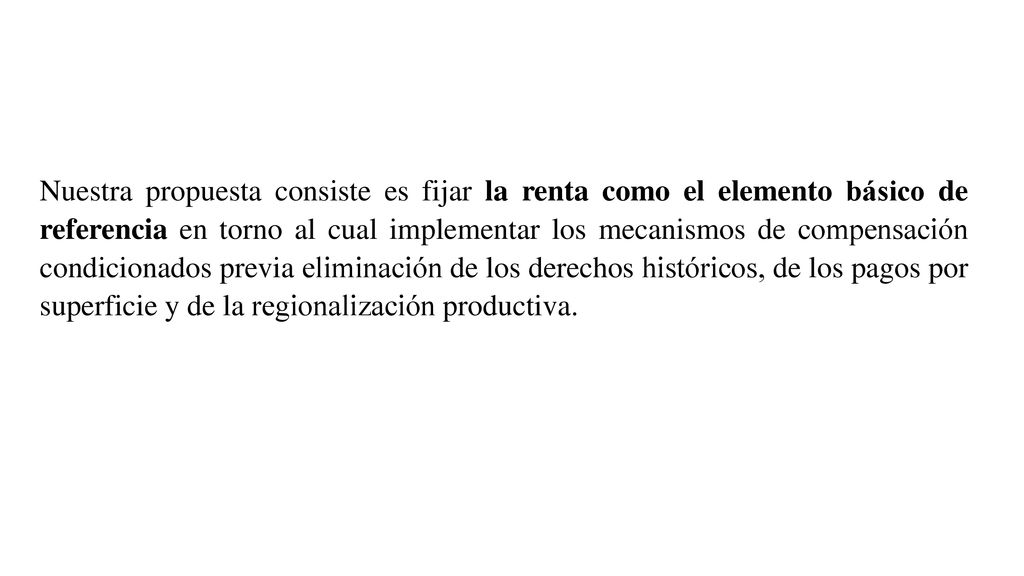Nuestra propuesta consiste es fijar la renta como el elemento básico de referencia en torno al cual implementar los mecanismos de compensación condicionados previa eliminación de los derechos históricos, de los pagos por superficie y de la regionalización productiva.