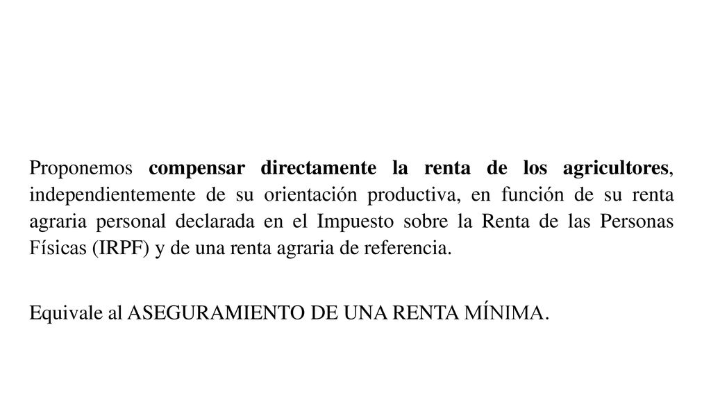 Proponemos compensar directamente la renta de los agricultores, independientemente de su orientación productiva, en función de su renta agraria personal declarada en el Impuesto sobre la Renta de las Personas Físicas (IRPF) y de una renta agraria de referencia.