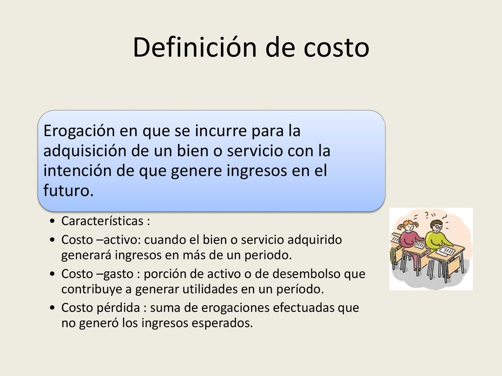 Definición de costo Erogación en que se incurre para la adquisición de un bien o servicio con la intención de que genere ingresos en el futuro.