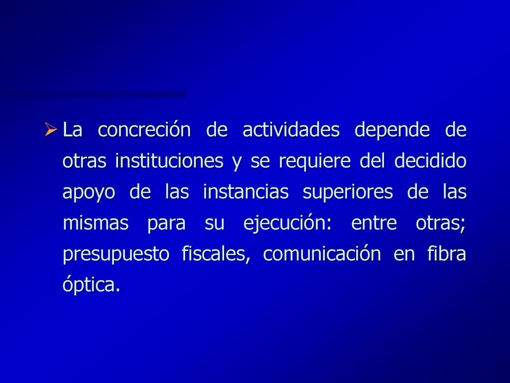 La concreción de actividades depende de otras instituciones y se requiere del decidido apoyo de las instancias superiores de las mismas para su ejecución: entre otras; presupuesto fiscales, comunicación en fibra óptica.