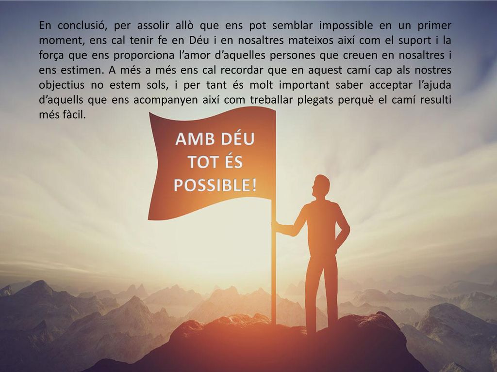 En conclusió, per assolir allò que ens pot semblar impossible en un primer moment, ens cal tenir fe en Déu i en nosaltres mateixos així com el suport i la força que ens proporciona l’amor d’aquelles persones que creuen en nosaltres i ens estimen. A més a més ens cal recordar que en aquest camí cap als nostres objectius no estem sols, i per tant és molt important saber acceptar l’ajuda d’aquells que ens acompanyen així com treballar plegats perquè el camí resulti més fàcil.