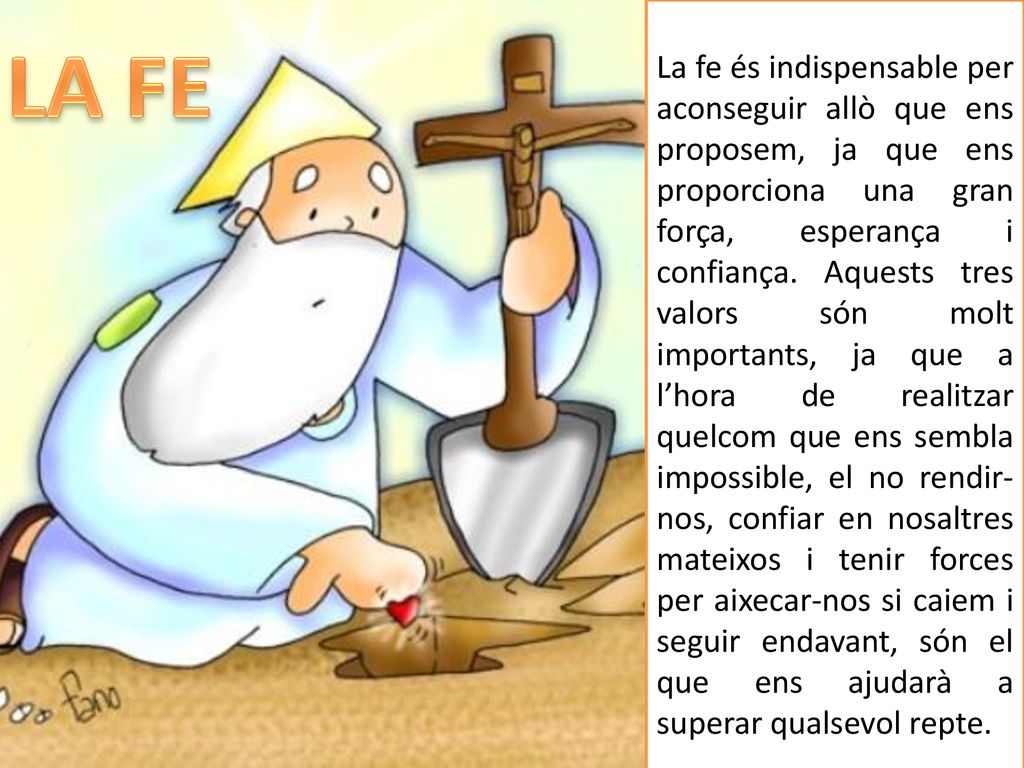 La fe és indispensable per aconseguir allò que ens proposem, ja que ens proporciona una gran força, esperança i confiança. Aquests tres valors són molt importants, ja que a l’hora de realitzar quelcom que ens sembla impossible, el no rendir-nos, confiar en nosaltres mateixos i tenir forces per aixecar-nos si caiem i seguir endavant, són el que ens ajudarà a superar qualsevol repte.