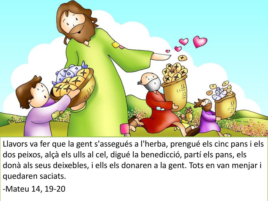 Llavors va fer que la gent s assegués a l herba, prengué els cinc pans i els dos peixos, alçà els ulls al cel, digué la benedicció, partí els pans, els donà als seus deixebles, i ells els donaren a la gent. Tots en van menjar i quedaren saciats.