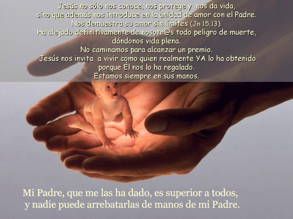 Jesús no sólo nos conoce, nos protege y nos da vida, sino que además nos introduce en la unidad de amor con el Padre. Nos demuestra su amor sin límites (Jn 15,13). Ha alejado definitivamente de todo peligro de muerte, dándonos vida plena. No caminamos para alcanzar un premio. Jesús nos invita a vivir como quien realmente YA lo ha obtenido porque Él nos lo ha regalado. Estamos siempre en sus manos.