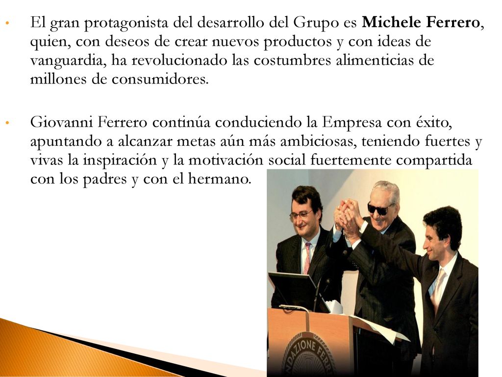 El gran protagonista del desarrollo del Grupo es Michele Ferrero, quien, con deseos de crear nuevos productos y con ideas de vanguardia, ha revolucionado las costumbres alimenticias de millones de consumidores.