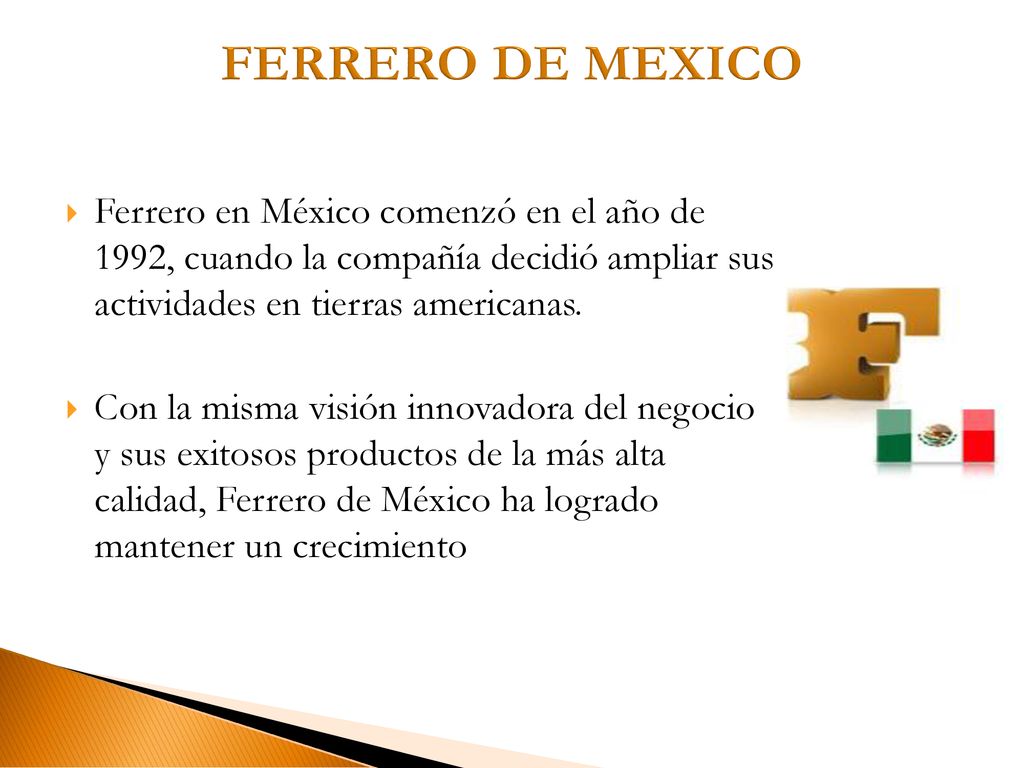 FERRERO DE MEXICO Ferrero en México comenzó en el año de 1992, cuando la compañía decidió ampliar sus actividades en tierras americanas.