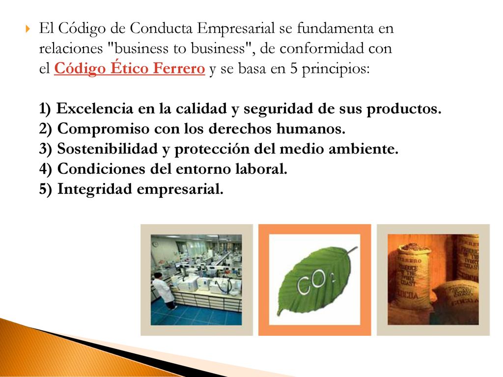 El Código de Conducta Empresarial se fundamenta en relaciones business to business , de conformidad con el Código Ético Ferrero y se basa en 5 principios: 1) Excelencia en la calidad y seguridad de sus productos.