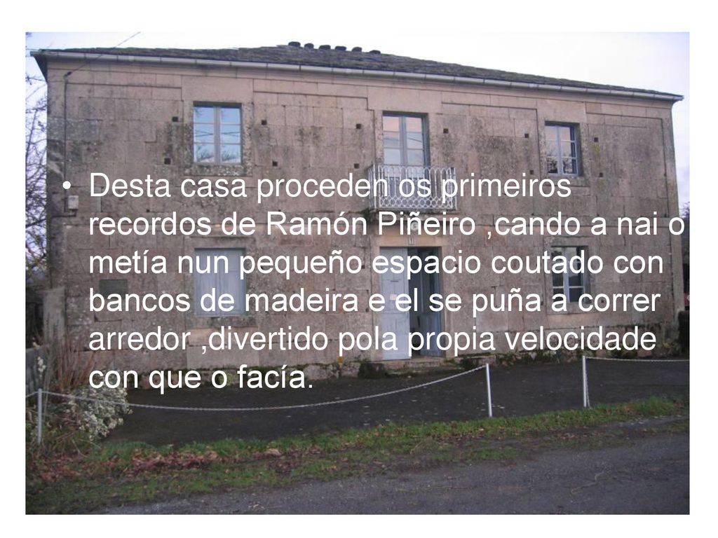 Desta casa proceden os primeiros recordos de Ramón Piñeiro ,cando a nai o metía nun pequeño espacio coutado con bancos de madeira e el se puña a correr arredor ,divertido pola propia velocidade con que o facía.
