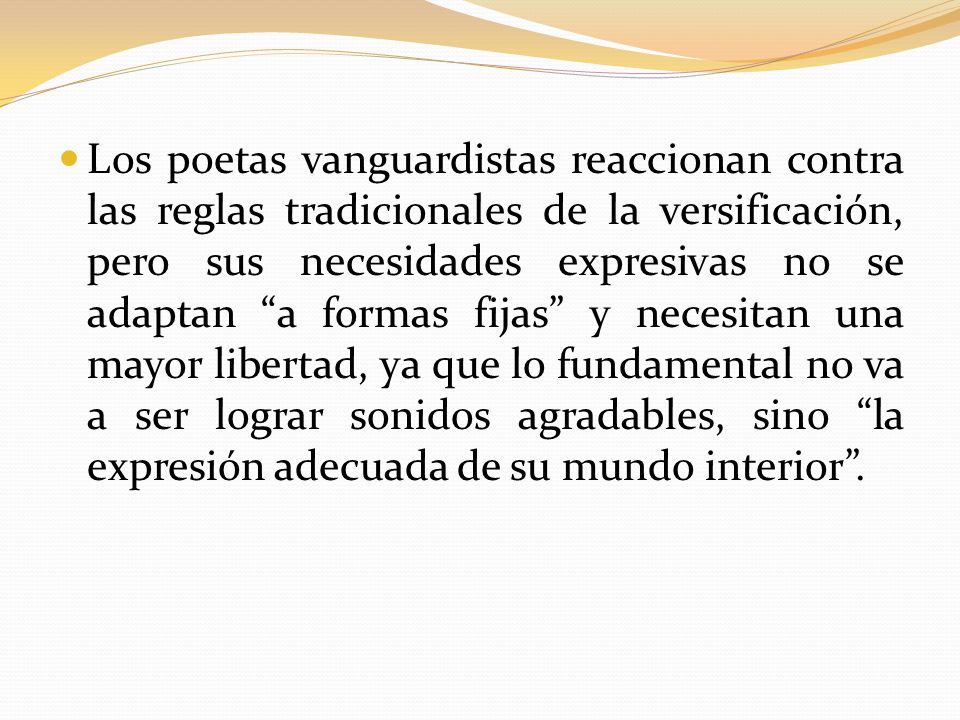 Los poetas vanguardistas reaccionan contra las reglas tradicionales de la versificación, pero sus necesidades expresivas no se adaptan a formas fijas y necesitan una mayor libertad, ya que lo fundamental no va a ser lograr sonidos agradables, sino la expresión adecuada de su mundo interior .