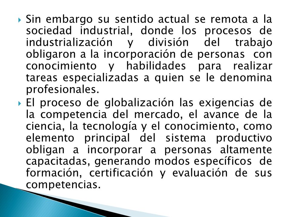 Sin embargo su sentido actual se remota a la sociedad industrial, donde los procesos de industrialización y división del trabajo obligaron a la incorporación de personas con conocimiento y habilidades para realizar tareas especializadas a quien se le denomina profesionales.
