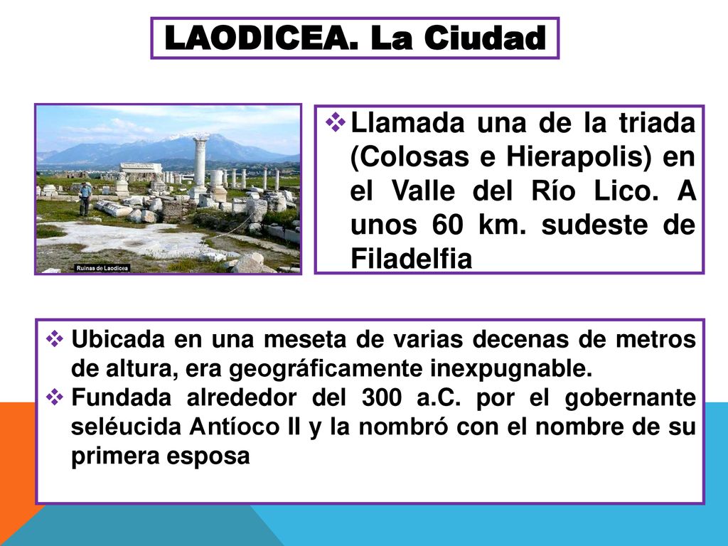 LAODICEA. La Ciudad Llamada una de la triada (Colosas e Hierapolis) en el Valle del Río Lico. A unos 60 km. sudeste de Filadelfia.