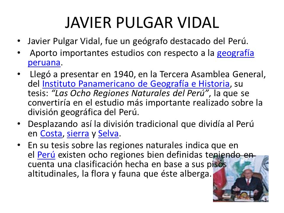 JAVIER PULGAR VIDAL Javier Pulgar Vidal, fue un geógrafo destacado del Perú. Aporto importantes estudios con respecto a la geografía peruana.