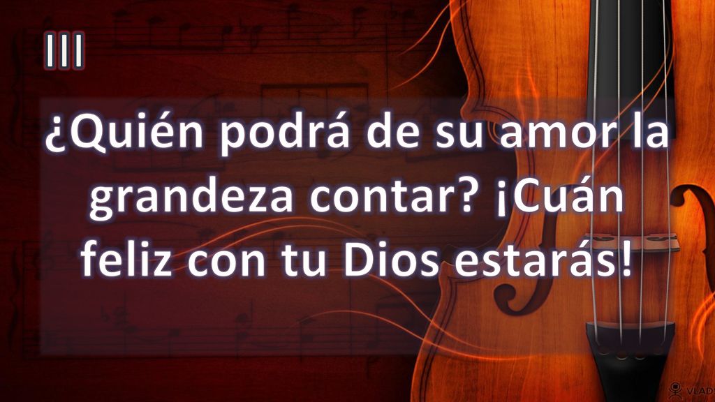 III ¿Quién podrá de su amor la grandeza contar ¡Cuán feliz con tu Dios estarás!