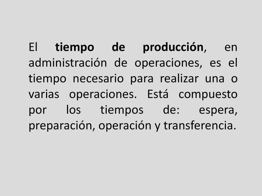 El tiempo de producción, en administración de operaciones, es el tiempo necesario para realizar una o varias operaciones. Está compuesto por los tiempos de: espera, preparación, operación y transferencia.