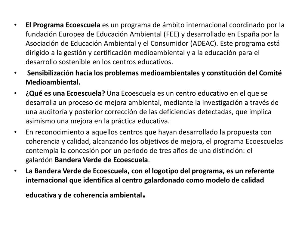 El Programa Ecoescuela es un programa de ámbito internacional coordinado por la fundación Europea de Educación Ambiental (FEE) y desarrollado en España por la Asociación de Educación Ambiental y el Consumidor (ADEAC). Este programa está dirigido a la gestión y certificación medioambiental y a la educación para el desarrollo sostenible en los centros educativos.