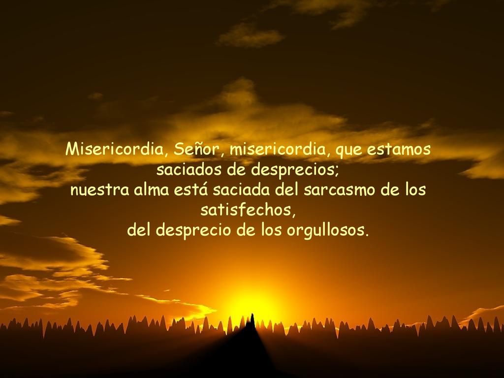 Misericordia, Señor, misericordia, que estamos saciados de desprecios; nuestra alma está saciada del sarcasmo de los satisfechos, del desprecio de los orgullosos.