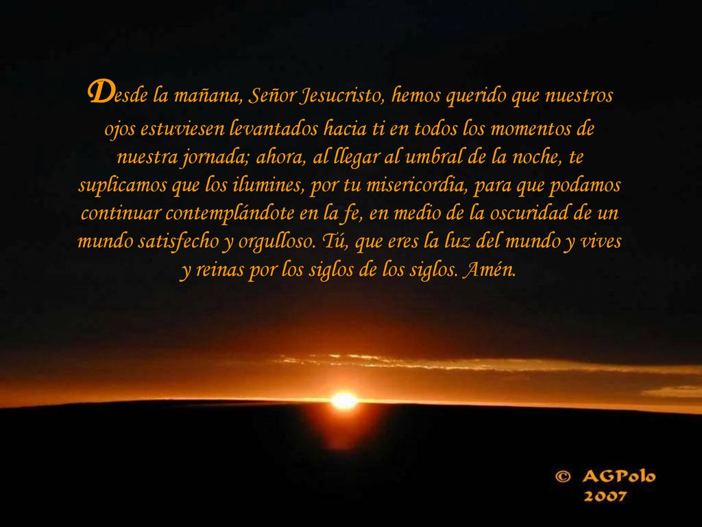 Desde la mañana, Señor Jesucristo, hemos querido que nuestros ojos estuviesen levantados hacia ti en todos los momentos de nuestra jornada; ahora, al llegar al umbral de la noche, te suplicamos que los ilumines, por tu misericordia, para que podamos continuar contemplándote en la fe, en medio de la oscuridad de un mundo satisfecho y orgulloso.