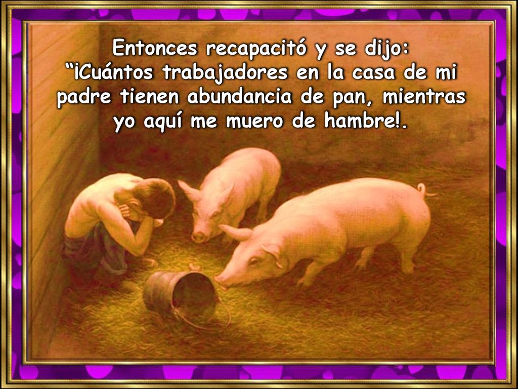 Entonces recapacitó y se dijo: ¡Cuántos trabajadores en la casa de mi padre tienen abundancia de pan, mientras yo aquí me muero de hambre!.