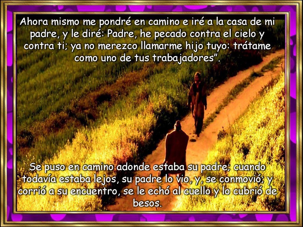 Ahora mismo me pondré en camino e iré a la casa de mi padre, y le diré: Padre, he pecado contra el cielo y contra ti; ya no merezco llamarme hijo tuyo: trátame como uno de tus trabajadores .