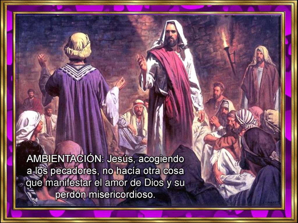AMBIENTACIÓN: Jesús, acogiendo a los pecadores, no hacía otra cosa que manifestar el amor de Dios y su perdón misericordioso.