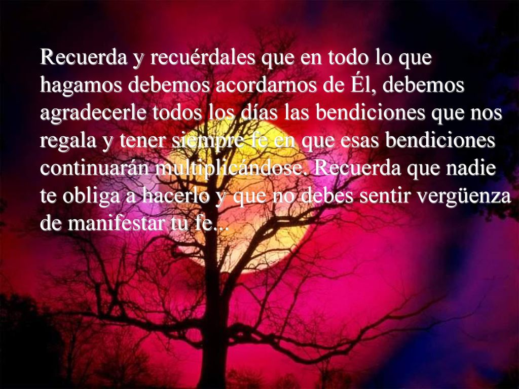 Recuerda y recuérdales que en todo lo que hagamos debemos acordarnos de Él, debemos agradecerle todos los días las bendiciones que nos regala y tener siempre fe en que esas bendiciones continuarán multiplicándose.