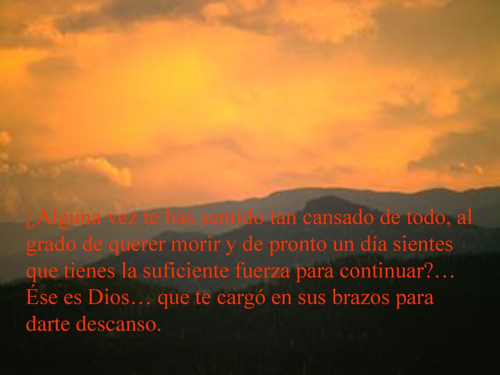 ¿Alguna vez te has sentido tan cansado de todo, al grado de querer morir y de pronto un día sientes que tienes la suficiente fuerza para continuar … Ése es Dios… que te cargó en sus brazos para darte descanso.