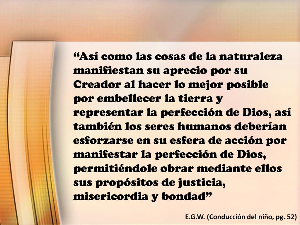 Así como las cosas de la naturaleza manifiestan su aprecio por su Creador al hacer lo mejor posible por embellecer la tierra y representar la perfección de Dios, así también los seres humanos deberían esforzarse en su esfera de acción por manifestar la perfección de Dios, permitiéndole obrar mediante ellos sus propósitos de justicia, misericordia y bondad