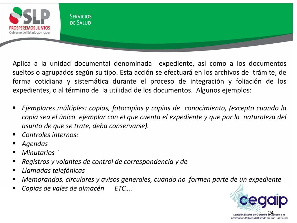 Aplica a la unidad documental denominada expediente, así como a los documentos sueltos o agrupados según su tipo. Esta acción se efectuará en los archivos de trámite, de forma cotidiana y sistemática durante el proceso de integración y foliación de los expedientes, o al término de la utilidad de los documentos. Algunos ejemplos: