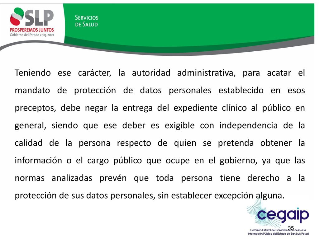Teniendo ese carácter, la autoridad administrativa, para acatar el mandato de protección de datos personales establecido en esos preceptos, debe negar la entrega del expediente clínico al público en general, siendo que ese deber es exigible con independencia de la calidad de la persona respecto de quien se pretenda obtener la información o el cargo público que ocupe en el gobierno, ya que las normas analizadas prevén que toda persona tiene derecho a la protección de sus datos personales, sin establecer excepción alguna.