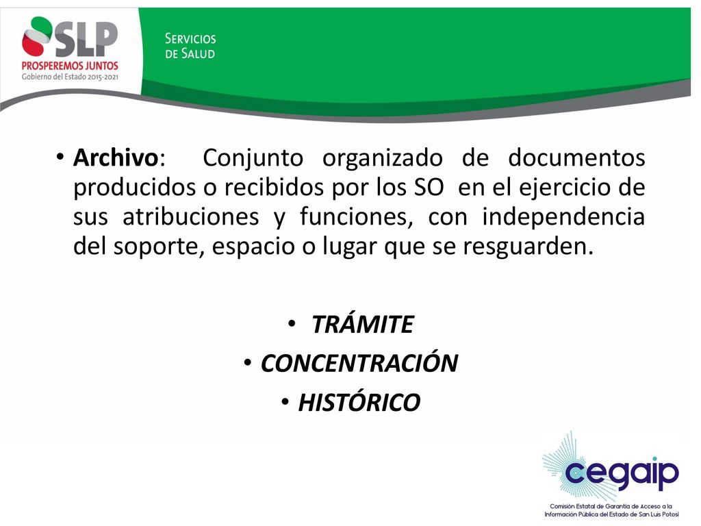 Archivo: Conjunto organizado de documentos producidos o recibidos por los SO en el ejercicio de sus atribuciones y funciones, con independencia del soporte, espacio o lugar que se resguarden.