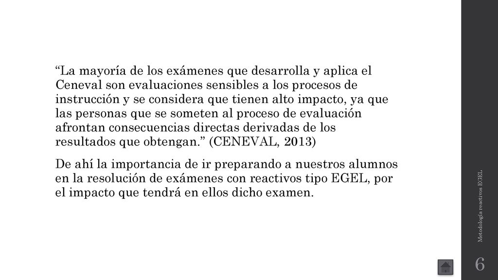 La mayoría de los exámenes que desarrolla y aplica el Ceneval son evaluaciones sensibles a los procesos de instrucción y se considera que tienen alto impacto, ya que las personas que se someten al proceso de evaluación afrontan consecuencias directas derivadas de los resultados que obtengan. (CENEVAL, 2013) De ahí la importancia de ir preparando a nuestros alumnos en la resolución de exámenes con reactivos tipo EGEL, por el impacto que tendrá en ellos dicho examen.