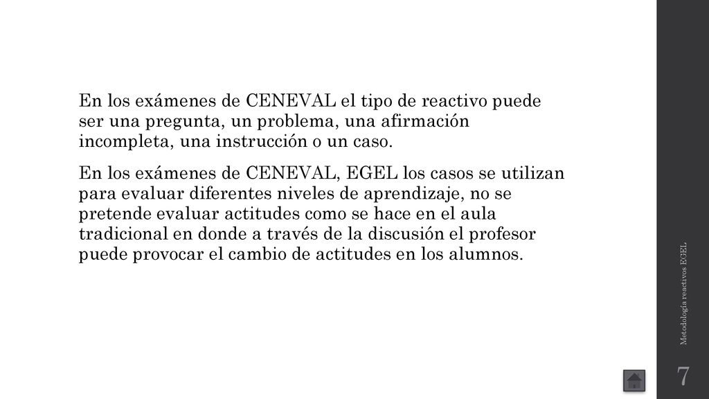 En los exámenes de CENEVAL el tipo de reactivo puede ser una pregunta, un problema, una afirmación incompleta, una instrucción o un caso. En los exámenes de CENEVAL, EGEL los casos se utilizan para evaluar diferentes niveles de aprendizaje, no se pretende evaluar actitudes como se hace en el aula tradicional en donde a través de la discusión el profesor puede provocar el cambio de actitudes en los alumnos.
