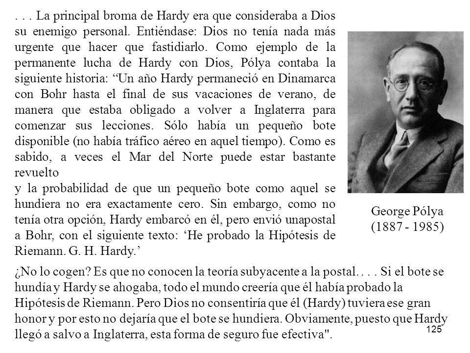 . . . La principal broma de Hardy era que consideraba a Dios su enemigo personal. Entiéndase: Dios no tenía nada más urgente que hacer que fastidiarlo. Como ejemplo de la permanente lucha de Hardy con Dios, Pólya contaba la siguiente historia: Un año Hardy permaneció en Dinamarca con Bohr hasta el final de sus vacaciones de verano, de manera que estaba obligado a volver a Inglaterra para comenzar sus lecciones. Sólo había un pequeño bote disponible (no había tráfico aéreo en aquel tiempo). Como es sabido, a veces el Mar del Norte puede estar bastante revuelto