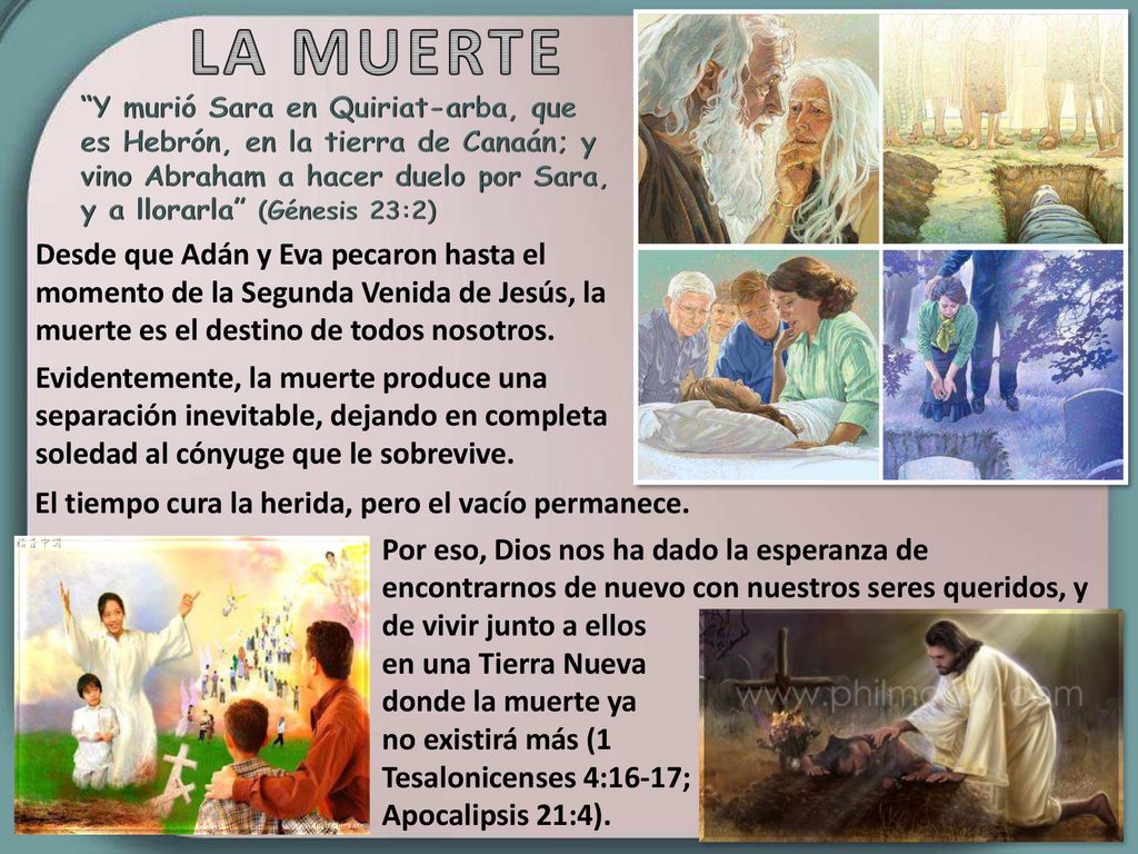 LA MUERTE Y murió Sara en Quiriat-arba, que es Hebrón, en la tierra de Canaán; y vino Abraham a hacer duelo por Sara, y a llorarla (Génesis 23:2)