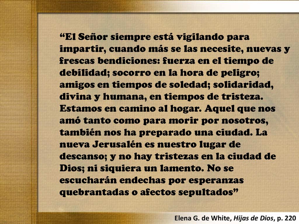 El Señor siempre está vigilando para impartir, cuando más se las necesite, nuevas y frescas bendiciones: fuerza en el tiempo de debilidad; socorro en la hora de peligro; amigos en tiempos de soledad; solidaridad, divina y humana, en tiempos de tristeza. Estamos en camino al hogar. Aquel que nos amó tanto como para morir por nosotros, también nos ha preparado una ciudad. La nueva Jerusalén es nuestro lugar de descanso; y no hay tristezas en la ciudad de Dios; ni siquiera un lamento. No se escucharán endechas por esperanzas quebrantadas o afectos sepultados