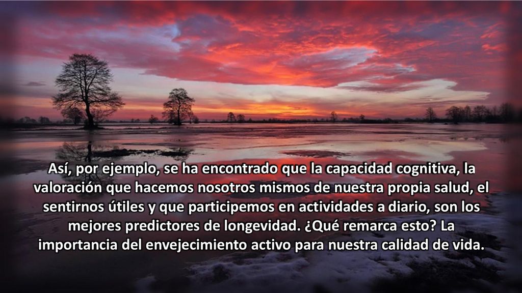 Así, por ejemplo, se ha encontrado que la capacidad cognitiva, la valoración que hacemos nosotros mismos de nuestra propia salud, el sentirnos útiles y que participemos en actividades a diario, son los mejores predictores de longevidad.