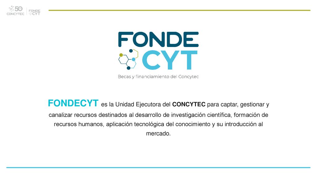 FONDECYT es la Unidad Ejecutora del CONCYTEC para captar, gestionar y canalizar recursos destinados al desarrollo de investigación científica, formación de recursos humanos, aplicación tecnológica del conocimiento y su introducción al mercado.