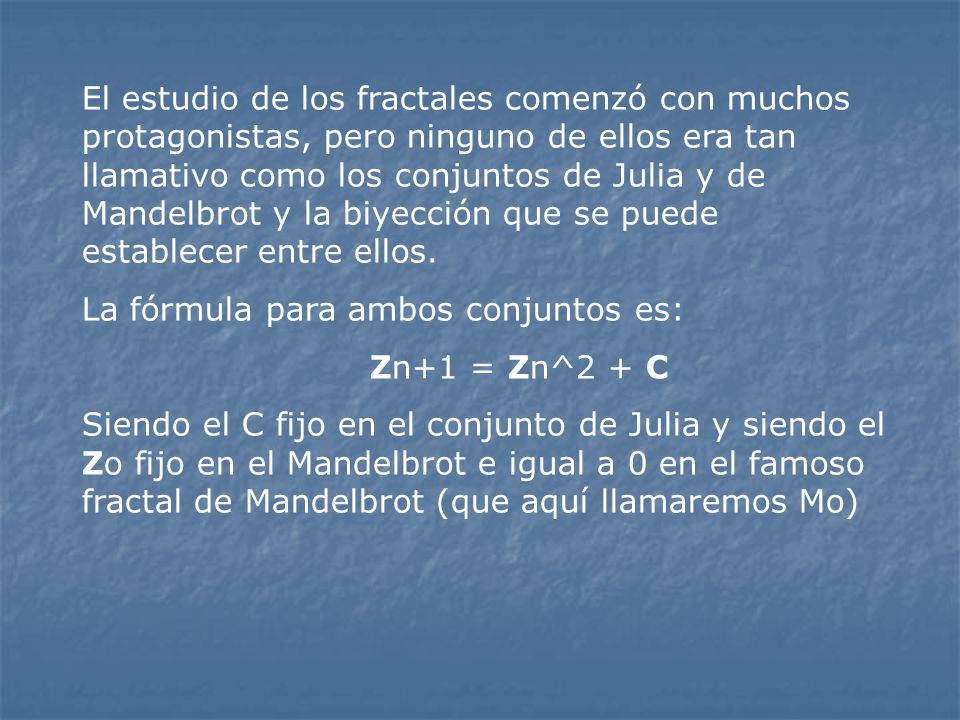El estudio de los fractales comenzó con muchos protagonistas, pero ninguno de ellos era tan llamativo como los conjuntos de Julia y de Mandelbrot y la biyección que se puede establecer entre ellos.