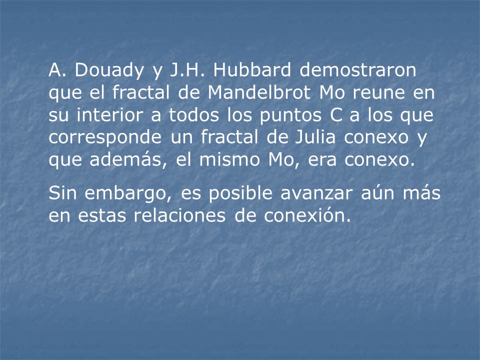 A. Douady y J.H. Hubbard demostraron que el fractal de Mandelbrot Mo reune en su interior a todos los puntos C a los que corresponde un fractal de Julia conexo y que además, el mismo Mo, era conexo.