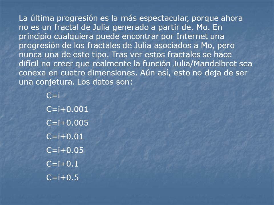 La última progresión es la más espectacular, porque ahora no es un fractal de Julia generado a partir de. Mo. En principio cualquiera puede encontrar por Internet una progresión de los fractales de Julia asociados a Mo, pero nunca una de este tipo. Tras ver estos fractales se hace difícil no creer que realmente la función Julia/Mandelbrot sea conexa en cuatro dimensiones. Aún así, esto no deja de ser una conjetura. Los datos son: