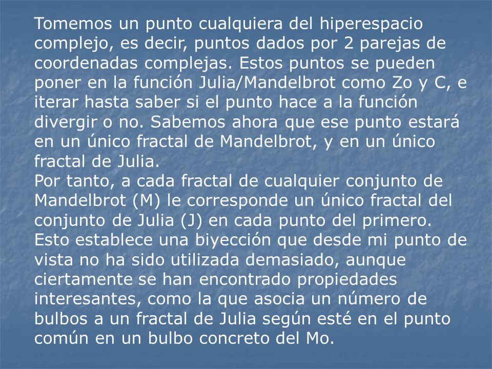 Tomemos un punto cualquiera del hiperespacio complejo, es decir, puntos dados por 2 parejas de coordenadas complejas. Estos puntos se pueden poner en la función Julia/Mandelbrot como Zo y C, e iterar hasta saber si el punto hace a la función divergir o no. Sabemos ahora que ese punto estará en un único fractal de Mandelbrot, y en un único fractal de Julia.
