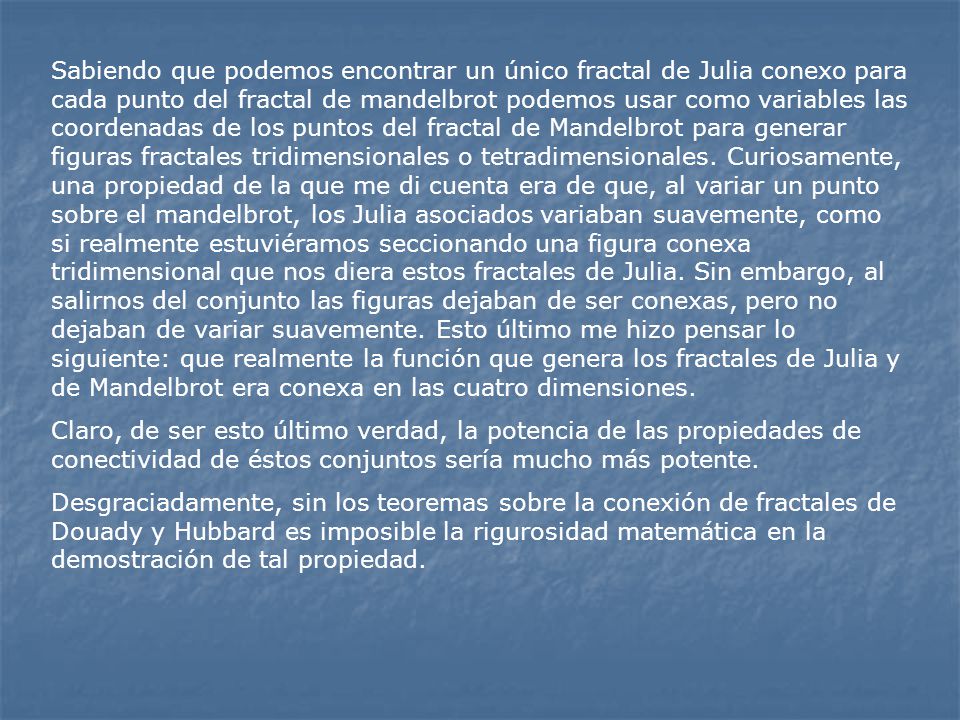Sabiendo que podemos encontrar un único fractal de Julia conexo para cada punto del fractal de mandelbrot podemos usar como variables las coordenadas de los puntos del fractal de Mandelbrot para generar figuras fractales tridimensionales o tetradimensionales. Curiosamente, una propiedad de la que me di cuenta era de que, al variar un punto sobre el mandelbrot, los Julia asociados variaban suavemente, como si realmente estuviéramos seccionando una figura conexa tridimensional que nos diera estos fractales de Julia. Sin embargo, al salirnos del conjunto las figuras dejaban de ser conexas, pero no dejaban de variar suavemente. Esto último me hizo pensar lo siguiente: que realmente la función que genera los fractales de Julia y de Mandelbrot era conexa en las cuatro dimensiones.