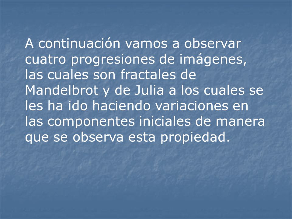 A continuación vamos a observar cuatro progresiones de imágenes, las cuales son fractales de Mandelbrot y de Julia a los cuales se les ha ido haciendo variaciones en las componentes iniciales de manera que se observa esta propiedad.
