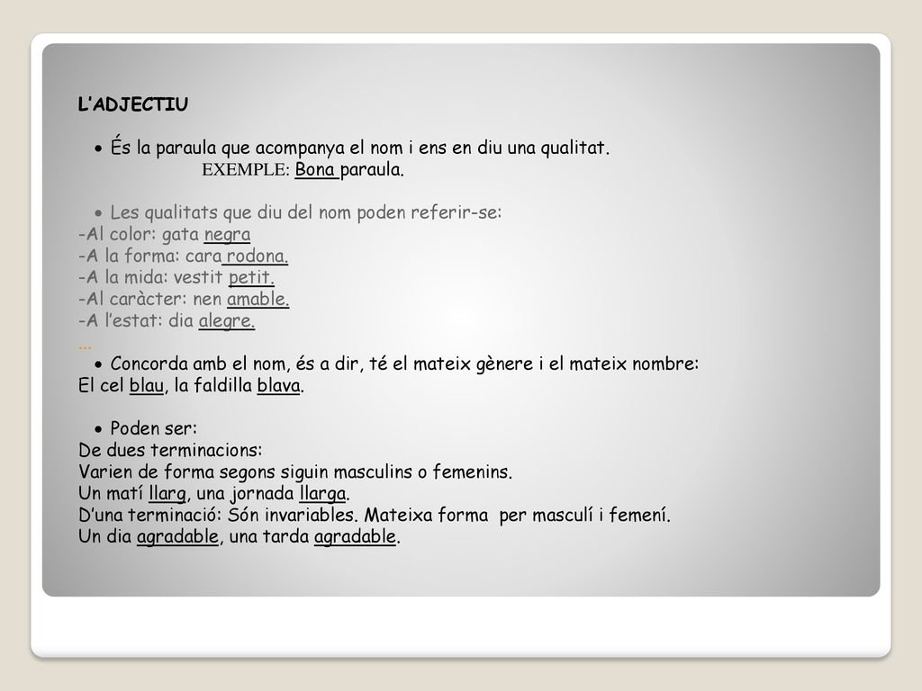 L’ADJECTIU És la paraula que acompanya el nom i ens en diu una qualitat. EXEMPLE: Bona paraula. Les qualitats que diu del nom poden referir-se: